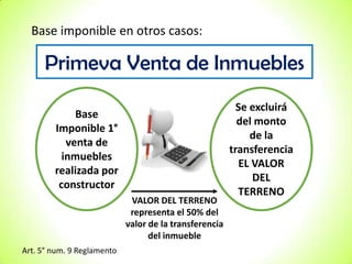 Base imponible en otros casos:

Primeva Venta de Inmuebles
Base
Imponible 1°
venta de
inmuebles
realizada por
constructor
VALOR DEL TERRENO
representa el 50% del
valor de la transferencia
del inmueble
Art. 5° num. 9 Reglamento

Se excluirá
del monto
de la
transferencia
EL VALOR
DEL
TERRENO

 