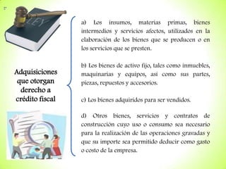a) Los insumos, materias primas, bienes
intermedios y servicios afectos, utilizados en la
elaboración de los bienes que se producen o en
los servicios que se presten.

Adquisiciones
que otorgan
derecho a
crédito fiscal

b) Los bienes de activo fijo, tales como inmuebles,
maquinarias y equipos, así como sus partes,
piezas, repuestos y accesorios.
c) Los bienes adquiridos para ser vendidos.
d) Otros bienes, servicios y contratos de
construcción cuyo uso o consumo sea necesario
para la realización de las operaciones gravadas y
que su importe sea permitido deducir como gasto
o costo de la empresa.

 