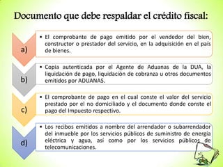 Documento que debe respaldar el crédito fiscal:

a)

• El comprobante de pago emitido por el vendedor del bien,
constructor o prestador del servicio, en la adquisición en el país
de bienes.

b)

• Copia autenticada por el Agente de Aduanas de la DUA, la
liquidación de pago, liquidación de cobranza u otros documentos
emitidos por ADUANAS.

c)

• El comprobante de pago en el cual conste el valor del servicio
prestado por el no domiciliado y el documento donde conste el
pago del Impuesto respectivo.

d)

• Los recibos emitidos a nombre del arrendador o subarrendador
del inmueble por los servicios públicos de suministro de energía
eléctrica y agua, así como por los servicios públicos de
telecomunicaciones.

 