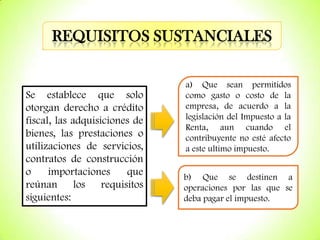 REQUISITOS SUSTANCIALES

Se establece que solo
otorgan derecho a crédito
fiscal, las adquisiciones de
bienes, las prestaciones o
utilizaciones de servicios,
contratos de construcción
o
importaciones
que
reúnan los requisitos
siguientes:

a) Que sean permitidos
como gasto o costo de la
empresa, de acuerdo a la
legislación del Impuesto a la
Renta, aun cuando el
contribuyente no esté afecto
a este ultimo impuesto.
b) Que se destinen a
operaciones por las que se
deba pagar el impuesto.

 