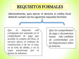 REQUISITOS FORMALES
Adicionalmente, para ejercer el derecho al crédito fiscal
deberán cumplir con los siguientes requisitos formales:

Que
el
impuesto
esté
consignado por separado en el
comprobante de pago que
acredite la compra del bien, el
servicio afecto, el contrato de
construcción, o de ser el caso,
en la nota de debito, o en la
copia autenticada por el
Agente de Aduanas.

Que los comprobantes
de pago o documentos
hayan sido emitidos
de conformidad con
las disposiciones sobre
la materia.

 