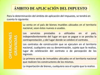 ÁMBITO DE APLICACIÓN DEL IMPUESTO
Para la determinación del ámbito de aplicación del Impuesto, se tendrá en
cuenta lo siguiente:

OPERACIONES
GRAVADAS

La venta en el país de bienes muebles ubicados en el territorio
nacional, sean éstos nuevos o usados.
Los servicios prestados o utilizados en el país,
independientemente del lugar en que se pague o se perciba la
contraprestación, y del lugar donde se celebre el contrato.
Los contratos de construcción que se ejecuten en el territorio
nacional, cualquiera sea su denominación, sujeto que lo realice,
lugar de celebración del contrato o de percepción de los
ingresos.
La primera venta de inmuebles ubicados en el territorio nacional
que realicen los constructores de los mismos.
La importación de bienes, cualquiera sea el sujeto que la realice.

 