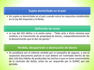 Sujeto domiciliado en el país
• Un sujeto es domiciliado en el país cuando reúna los requisitos establecidos
en la Ley del Impuesto a la Renta.

Definición de venta
• La Ley del IGV define a la venta como : “Todo acto a título oneroso que
conlleve a la transmisión de propiedad de bienes, independientemente de
la denominación que le den las partes.”

Pérdida, desaparición o destrucción de bienes
• Se acreditará con el informe emitido por la compañía de seguros, y con el
respectivo documento policial el cual deberá ser tramitado dentro de los
diez (10) días hábiles de producidos los hechos o que se tome conocimiento
de la comisión del delito, antes de ser requerido por la SUNAT, por ese
período.

 