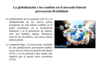 La globalización y los cambios en el mercado laboral
provocarán flexibilidad
La globalización de la economía (26 %) y la
multipolaridad de los nuevos países
emergentes no sólo implica cambios en el
poder económico, en la localización
industrial y en la generación de riqueza,
sino que también implica fenómenos
masivos de movilidad y una nueva fuerza
laboral global.
La competitividad y la innovación, resultado
de esta globalización, provocarán cambios
en las nuevas formas de gestión del talento
(21%) y en los próximos años tendrá más
impacto que la propia crisis económica
(15%).
 