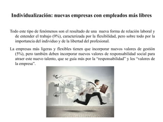 Individualización: nuevas empresas con empleados más libres
Todo este tipo de fenómenos son el resultado de una nueva forma de relación laboral y
de entender el trabajo (9%), caracterizada por la flexibilidad, pero sobre todo por la
importancia del individuo y de la libertad del profesional.
La empresas más ligeras y flexibles tienen que incorporar nuevos valores de gestión
(5%), pero también deben incorporar nuevos valores de responsabilidad social para
atraer este nuevo talento, que se guía más por la “responsabilidad” y los “valores de
la empresa”.
 