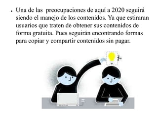 ● Una de las preocupaciones de aquí a 2020 seguirá
siendo el manejo de los contenidos. Ya que estiraran
usuarios que traten de obtener sus contenidos de
forma gratuita. Pues seguirán encontrando formas
para copiar y compartir contenidos sin pagar.
 