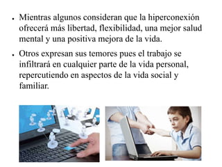 ● Mientras algunos consideran que la hiperconexión
ofrecerá más libertad, flexibilidad, una mejor salud
mental y una positiva mejora de la vida.
● Otros expresan sus temores pues el trabajo se
infiltrará en cualquier parte de la vida personal,
repercutiendo en aspectos de la vida social y
familiar.
 