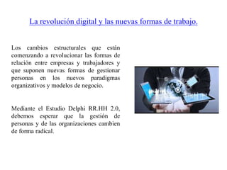 La revolución digital y las nuevas formas de trabajo.
Los cambios estructurales que están
comenzando a revolucionar las formas de
relación entre empresas y trabajadores y
que suponen nuevas formas de gestionar
personas en los nuevos paradigmas
organizativos y modelos de negocio.
Mediante el Estudio Delphi RR.HH 2.0,
debemos esperar que la gestión de
personas y de las organizaciones cambien
de forma radical.
 