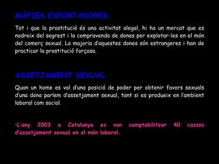 MÀFIES EXPORTADORES Tot i que la prostitució és una activitat alegal, hi ha un mercat que es nodreix del segrest i la compravenda de dones per explotar-les en el món del comerç sexual. La majoria d’aquestes dones són estrangeres i han de practicar la prostitució forçosa. ASSETJAMENT SEXUAL Quan un home es val d’una posició de poder per obtenir favors sexuals d’una dona parlem d’assetjament sexual, tant si es produeix en l’ambient laboral com social. L’any 2003 a Catalunya es van comptabilitzar 40 cassos d’assetjament sexual en el món laboral. 