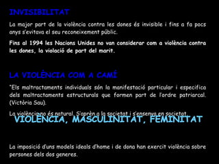 INVISIBILITAT La major part de la violència contra les dones és invisible i fins a fa pocs anys s’evitava el seu reconeixement públic. Fins al 1994 les Nacions Unides no van considerar com a violència contra les dones, la violació de part del marit. LA VIOLÈNCIA COM A CAMÍ “ Els maltractaments individuals són la manifestació particular i especifica dels maltractaments estructurals que formen part de l’ordre patriarcal. (Victòria Sau). La violència no és natural. S’aprèn a la societat i s’ensenya en societat. La imposició d’uns models ideals d’home i de dona han exercit violència sobre persones dels dos generes. VIOLÈNCIA, MASCULINITAT, FEMINITAT 