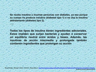 Todos los tipos de insulina tienen ingredientes adicionales.
Estos impiden que surjan bacterias y ayudan a conservar
un equilibrio neutral entre ácidos y bases. Además, las
insulinas de acción intermedia y prolongada también
contienen ingredientes que prolongan su acción
Se receta insulina a muchas personas con diabetes, ya sea porque
su cuerpo no produce insulina (diabetes tipo 1) o no usa la insulina
debidamente (diabetes tipo 2).
…..
Biopsicología. Biología Y Salud “Insulina”. Disponible en: http://www.biopsicologia.net/Nivel3-participaci%C3%B3npl%C3%A1sticayfuncional/23127-insulina.
[Fecha de acceso 29/enero/2016].
 