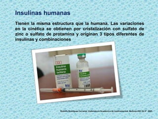 Insulinas humanas
Tienen la misma estructura que la humana. Las variaciones
en la cinética se obtienen por cristalización con sulfato de
zinc o sulfato de protamina y originan 3 tipos diferentes de
insulinas y combinaciones
Rodolfo Rodríguez Carranza. Vademécum Académico de medicamentos. McGraw-Hill. Ed 4°. 2005.
 