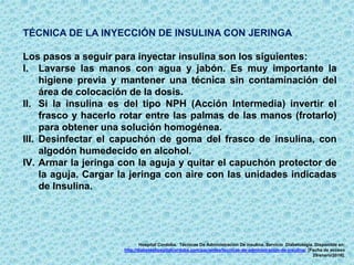 TÉCNICA DE LA INYECCIÓN DE INSULINA CON JERINGA
Los pasos a seguir para inyectar insulina son los siguientes:
I. Lavarse las manos con agua y jabón. Es muy importante la
higiene previa y mantener una técnica sin contaminación del
área de colocación de la dosis.
II. Si la insulina es del tipo NPH (Acción Intermedia) invertir el
frasco y hacerlo rotar entre las palmas de las manos (frotarlo)
para obtener una solución homogénea.
III. Desinfectar el capuchón de goma del frasco de insulina, con
algodón humedecido en alcohol.
IV. Armar la jeringa con la aguja y quitar el capuchón protector de
la aguja. Cargar la jeringa con aire con las unidades indicadas
de Insulina.
Hospital Cordoba. Técnicas De Administración De insulina. Servicio Diabetología. Disponible en:
http://diabeteshospitalcordoba.com/pacientes/tecnicas-de-administracion-de-insulina/. [Fecha de acceso
29/enero/2016].
 