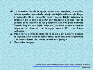 VIII. La introducción de la aguja deberá ser completa; la insulina
deberá quedar depositada debajo del tejido adiposo sin llegar
a músculo. Si el paciente tiene mucho tejido adiposo la
dirección de la aguja es a 90° con respecto a la piel (por lo
general en la mayoría de los pacientes, aún con peso normal).
Cuando hay escaso tejido adiposo (paciente extremadamente
delgado), la dirección de la aguja será a 45° o en forma
inclinada.
IX. Posterior a la introducción de la aguja y sin soltar el pliegue
se inyecta la insulina en forma lenta, se espera unos segundos
o se cuenta hasta diez antes de retirar la jeringa.
X. Descartar la aguja .
Hospital Cordoba. Técnicas De Administración De insulina. Servicio Diabetología. Disponible en:
http://diabeteshospitalcordoba.com/pacientes/tecnicas-de-administracion-de-insulina/. [Fecha de acceso
29/enero/2016].
 