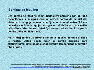 Bombas de insulina
Una bomba de insulina es un dispositivo pequeño con un tubo
conectado a una aguja que se coloca dentro de la piel del
abdomen. La aguja se mantiene fija con cinta adhesiva. Tal vez
necesite cambiar la aguja de lugar en el abdomen para evitar
irritación e infecciones. Usted fija la cantidad de insulina que la
bomba debe administrarle.
Así, el dispositivo va administrando la insulina durante el día o
la noche. Usted puede usar la bomba también para
administrarse insulina adicional durante las comidas o durante
otras horas.
Agency For Healthcare Research and Quality. Métodos para administrar insulina y medir el azúcar en la sangre Revisión de las investigaciones
para niños, adolescentes y adultos con diabetes. Effective Health Care Program. Pásgs 8-3 Disponible en:
http://www.effectivehealthcare.ahrq.gov/ehc/products/242/1382/M%C3%A9todos-para-administrar-insulina.pdf. [Fecha de acceso 28/enero/2016].
 