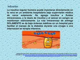 Infusión
La insulina regular humana puede inyectarse directamente en
la vena en un ambiente hospitalario bajo supervisión médica
de cerca solamente. Se agrega insulina a fluidos
intravenosos, y la dosis de insulina y el azúcar en sangre se
monitorean estrictamente. La ruta intravenosa de entrega
SOLAMENTE se da bajo órdenes médicas en un hospital para
facilitar el manejo de la diabetes durante una cirugía o una
internación en terapia intensiva.
Diabetes Education Online. Administración De Insulina. Diabetes Teaching Center at the University of California, San Francisco.
Disponible en: http://dtc.ucsf.edu/es/tipos-de-diabetes/diabetes-tipo-2/tratamiento-de-la-diabetes-tipo-2/medicamentos-y-terapias-
2/prescripcion-de-insulina-para-diabetes-tipo-2/administracion-de-insulina/. [Fecha de acceso 28/enero/2016] .
 