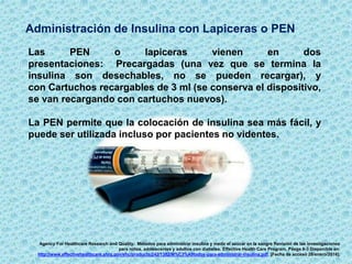Administración de Insulina con Lapiceras o PEN
Agency For Healthcare Research and Quality. Métodos para administrar insulina y medir el azúcar en la sangre Revisión de las investigaciones
para niños, adolescentes y adultos con diabetes. Effective Health Care Program. Pásgs 8-3 Disponible en:
http://www.effectivehealthcare.ahrq.gov/ehc/products/242/1382/M%C3%A9todos-para-administrar-insulina.pdf. [Fecha de acceso 28/enero/2016].
Las PEN o lapiceras vienen en dos
presentaciones: Precargadas (una vez que se termina la
insulina son desechables, no se pueden recargar), y
con Cartuchos recargables de 3 ml (se conserva el dispositivo,
se van recargando con cartuchos nuevos).
La PEN permite que la colocación de insulina sea más fácil, y
puede ser utilizada incluso por pacientes no videntes.
 
