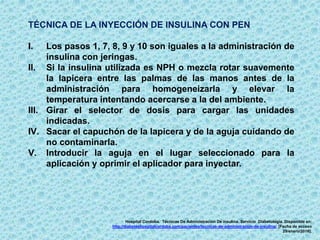 TÉCNICA DE LA INYECCIÓN DE INSULINA CON PEN
I. Los pasos 1, 7, 8, 9 y 10 son iguales a la administración de
insulina con jeringas.
II. Si la insulina utilizada es NPH o mezcla rotar suavemente
la lapicera entre las palmas de las manos antes de la
administración para homogeneizarla y elevar la
temperatura intentando acercarse a la del ambiente.
III. Girar el selector de dosis para cargar las unidades
indicadas.
IV. Sacar el capuchón de la lapicera y de la aguja cuidando de
no contaminarla.
V. Introducir la aguja en el lugar seleccionado para la
aplicación y oprimir el aplicador para inyectar.
Hospital Cordoba. Técnicas De Administración De insulina. Servicio Diabetología. Disponible en:
http://diabeteshospitalcordoba.com/pacientes/tecnicas-de-administracion-de-insulina/. [Fecha de acceso
29/enero/2016].
 