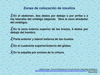 Zonas de colocación de insulina
₰ En el abdomen, dos dedos por debajo o por arriba o a
los laterales del ombligo (dejando libre la zona alrededor
del ombligo).
₰ En la zona externa superior de los brazos, 4 dedos por
debajo del hombro.
₰ Parte anterior y lateral /externa de los muslos.
₰ En el cuadrante superior/externo del glúteo.
₰ En la espalda por encima de la cintura.
Hospital Cordoba. Técnicas De Administración De insulina. Servicio Diabetología. Disponible en:
http://diabeteshospitalcordoba.com/pacientes/tecnicas-de-administracion-de-insulina/. [Fecha de acceso
29/enero/2016].
 