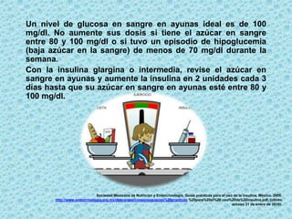 Sociedad Mexicana de Nutrición y Endocrinología. Guías prácticas para el uso de la insulina. México. 2009.
http://www.endocrinologia.org.mx/descargas/consensos/guias%20practicas %20para%20el%20 uso%20de%20insulina.pdf. (último
acceso 31 de enero de 2016).
Un nivel de glucosa en sangre en ayunas ideal es de 100
mg/dl. No aumente sus dosis si tiene el azúcar en sangre
entre 80 y 100 mg/dl o si tuvo un episodio de hipoglucemia
(baja azúcar en la sangre) de menos de 70 mg/dl durante la
semana.
Con la insulina glargina o intermedia, revise el azúcar en
sangre en ayunas y aumente la insulina en 2 unidades cada 3
días hasta que su azúcar en sangre en ayunas esté entre 80 y
100 mg/dl.
 