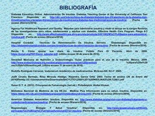 BIBLIOGRAFÍA
Diabetes Education Online. Administración De Insulina. Diabetes Teaching Center at the University of California, San
Francisco. Disponible en: http://dtc.ucsf.edu/es/tipos-de-diabetes/diabetes-tipo-2/tratamiento-de-la-diabetes-tipo-
2/medicamentos-y-terapias-2/prescripcion-de-insulina-para-diabetes-tipo-2/administracion-de-insulina/. [Fecha de
acceso 28/enero/2016] .
Agency For Healthcare Research and Quality. Métodos para administrar insulina y medir el azúcar en la sangre Revisión
de las investigaciones para niños, adolescentes y adultos con diabetes. Effective Health Care Program. Pásgs 8-3
Disponible en: http://www.effectivehealthcare.ahrq.gov/ehc/products/242/1382/M%C3%A9todos-para-administrar-
insulina.pdf. [Fecha de acceso 28/enero/2016].
Hospital Cordoba. Técnicas De Administración De insulina. Servicio Diabetología. Disponible en:
http://diabeteshospitalcordoba.com/pacientes/tecnicas-de-administracion-de-insulina/. [Fecha de acceso 29/enero/2016].
Renda S. Cómo ajustar sus dosis de insulina. Folleto Para El Paciente. Abril de 2006.
https://tcoyd.org/PDF/Como_adjustar.pdf. (último acceso 30 de enero de 2016).
Sociedad Mexicana de Nutrición y Endocrinología. Guías prácticas para el uso de la insulina. México. 2009.
http://www.endocrinologia.org.mx/descargas/consensos/guias%20practicas %20para%20el%20
uso%20de%20insulina.pdf. (último acceso 31 de enero de 2016).
Rodolfo Rodríguez Carranza. Vademécum Académico de medicamentos. McGraw-Hill. Ed 4°. 2005.
Judit Ciruelo Bermejo, Rosa Miranda Hidalgo, Alejandra García Ortiz. 2003. Fecha de acceso [30 de Enero del
2016]filehttp:///C:/Users/samantha/Downloads/SACYLITE%2005%201%20INSULINAS%20I.%20(1).pdf
Golan D, T. A. (2012). Principoss de Famacologia (3ed ed.). Philadelphia: Wolter Kluwer.
Biblioteca Nacional de Medicina de los EE.UU. Medline Plus Información para su salud. Insulina. Disponible en:
https://www.nlm.nih.gov/medlineplus/spanish/metabolicsyndrome.html. [Fecha de acceso 29/enero/2016].
American Diabetes Association. Insulina. Disponible en: http://www.diabetes.org/es/vivir-con-diabetes/tratamiento-y-
cuidado/medicamentos/insulina/. [Fecha de acceso 29/enero/2016].
Biopsicología. Biología Y Salud “Insulina”. Disponible en: http://www.biopsicologia.net/Nivel3-
participaci%C3%B3npl%C3%A1sticayfuncional/23127-insulina. [Fecha de acceso 29/enero/2016].
 