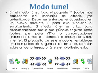 Modo tunel
• En el modo túnel, todo el paquete IP (datos más
cabeceras del mensaje) es cifrado y/o
autenticado. Debe ser entonces encapsulado en
un nuevo paquete IP para que funcione el
enrutamiento. El modo túnel se utiliza para
comunicaciones red a red (túneles seguros entre
routers, p.e. para VPNs) o comunicaciones
ordenador a red u ordenador a ordenador sobre
Internet. El propósito de este modo es establecer
una comunicación segura entre dos redes remotas
sobre un canal inseguro. Este ejemplo ilustra esto:
 