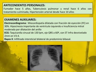 ANTECENDENTES PERSONALES:
Fumador hace 5 años, Tuberculosis pulmonar y renal hace 6 años con
tratamiento culminado, Hipertensión arterial desde hace 10 años

EXAMENES AUXILIARES:
Electrocardiograma: Miocardiopatía dilatada con fracción de eyección (FE) en
30%. Hipocinesia importante de ventrículo izquierdo e Insuficiencia mitral
moderada por dilatación del anillo
ECG: Taquicardia sinusal de 130 lpm, eje QRS a 60º, con ST Infra desnivelado
2mm en V3-4.
Rayos X: Infiltrado intersticial bilateral de predominio bibasal.
 