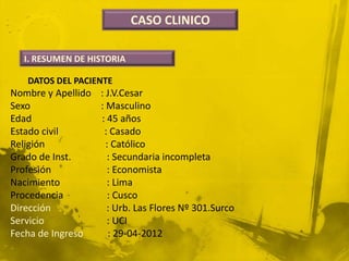 CASO CLINICO

   I. RESUMEN DE HISTORIA

   DATOS DEL PACIENTE
Nombre y Apellido : J.V.Cesar
Sexo              : Masculino
Edad              : 45 años
Estado civil       : Casado
Religión            : Católico
Grado de Inst.      : Secundaria incompleta
Profesión           : Economista
Nacimiento          : Lima
Procedencia          : Cusco
Dirección           : Urb. Las Flores Nº 301.Surco
Servicio            : UCI
Fecha de Ingreso     : 29-04-2012
 