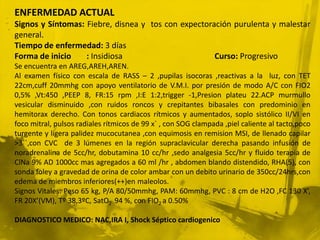 ENFERMEDAD ACTUAL
Signos y Síntomas: Fiebre, disnea y tos con expectoración purulenta y malestar
general.
Tiempo de enfermedad: 3 días
Forma de inicio    : Insidiosa                       Curso: Progresivo
Se encuentra en AREG,AREH,AREN.
Al examen físico con escala de RASS – 2 ,pupilas isocoras ,reactivas a la luz, con TET
22cm,cuff 20mmhg con apoyo ventilatorio de V.M.I. por presión de modo A/C con FIO2
0,5% ,Vt:450 ,PEEP 8, FR:15 rpm ,I:E 1:2,trigger -1,Presion plateu 22.ACP murmullo
vesicular disminuido ,con ruidos roncos y crepitantes bibasales con predominio en
hemitorax derecho. Con tonos cardiacos rítmicos y aumentados, soplo sistólico II/VI en
foco mitral, pulsos radiales rítmicos de 99 x` , con SOG clampada ,piel caliente al tacto,poco
turgente y ligera palidez mucocutanea ,con equimosis en remision MSI, de llenado capilar
>3``,con CVC de 3 lúmenes en la región supraclavicular derecha pasando infusión de
noradrenalina de 5cc/hr, dobutamina 10 cc/hr ,sedo analgesia 5cc/hr y fluido terapia de
ClNa 9% AD 1000cc mas agregados a 60 ml /hr , abdomen blando distendido, RHA(5), con
sonda foley a gravedad de orina de color ambar con un debito urinario de 350cc/24hrs,con
edema de miembros inferiores(++)en maleolos.
Signos Vitales: Peso 65 kg, P/A 80/50mmhg, PAM: 60mmhg, PVC : 8 cm de H2O ,FC 130 X’,
FR 20X’(VM), Tº 38,3ºC, SatO2 94 %, con FIO2 a 0.50%

DIAGNOSTICO MEDICO: NAC,IRA I, Shock Séptico cardiogenico
 
