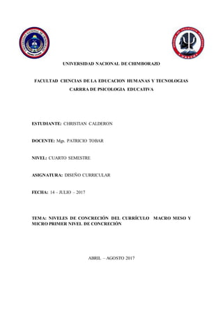 UNIVERSIDAD NACIONAL DE CHIMBORAZO
FACULTAD CIENCIAS DE LA EDUCACION HUMANAS Y TECNOLOGIAS
CARRRA DE PSICOLOGIA EDUCATIVA
ESTUDIANTE: CHRISTIAN CALDERON
DOCENTE: Mgs. PATRICIO TOBAR
NIVEL: CUARTO SEMESTRE
ASIGNATURA: DISEÑO CURRICULAR
FECHA: 14 – JULIO – 2017
TEMA: NIVELES DE CONCRECIÓN DEL CURRÍCULO MACRO MESO Y
MICRO PRIMER NIVEL DE CONCRECIÓN
ABRIL – AGOSTO 2017
 