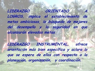 LIDERAZGO ORIENTADO A
LOGROS, implica el establecimiento de
metas ambiciosas, la búsqueda de mejores
del desempeño y la seguridad en que
alcanzarán elevadas metas
LIDERAZGO INSTRUMENTAL, ofrece
orientación más bien específica y aclara lo
que se espera de ellos con respecto a la
planeación, organización, y coordinación.
 