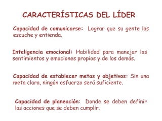 CARACTERÍSTICAS DEL LÍDER
Capacidad de comunicarse: Lograr que su gente las
escuche y entienda.
Inteligencia emocional: Habilidad para manejar los
sentimientos y emociones propios y de los demás.
Capacidad de establecer metas y objetivos: Sin una
meta clara, ningún esfuerzo será suficiente.
Capacidad de planeación: Donde se deben definir
las acciones que se deben cumplir.
 