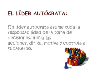 EL LÍDER AUTÓCRATA:
Un líder autócrata asume toda la
responsabilidad de la toma de
decisiones, inicia las
acciones, dirige, motiva y controla al
subalterno.
 