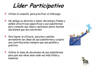 Líder Participativo
Utiliza la consulta, para practicar el liderazgo.
No delega su derecho a tomar decisiones finales y
señala directrices específicas a sus subalternos
pero consulta sus ideas y opiniones sobre muchas
decisiones que les conciernen.
Para lograr la eficacia, escucha y analiza
seriamente las ideas de sus subalternos y acepta
sus contribuciones siempre que sea posible y
práctico.
Cultiva la toma de decisiones de sus subalternos
para que sus ideas sean cada vez más útiles y
maduras.
 
