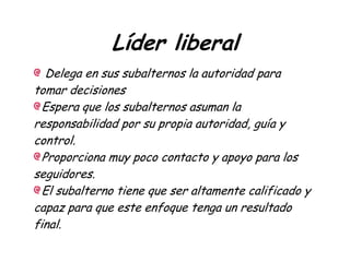 Líder liberal
Delega en sus subalternos la autoridad para
tomar decisiones
Espera que los subalternos asuman la
responsabilidad por su propia autoridad, guía y
control.
Proporciona muy poco contacto y apoyo para los
seguidores.
El subalterno tiene que ser altamente calificado y
capaz para que este enfoque tenga un resultado
final.
 