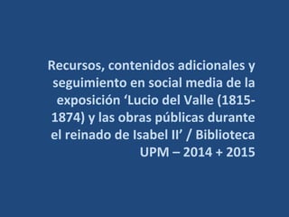 Recursos, contenidos adicionales y
seguimiento en social media de la
exposición ‘Lucio del Valle (1815-
1874) y las obras públicas
durante el reinado de Isabel II’ /
Biblioteca UPM – 2014 + 2015
 