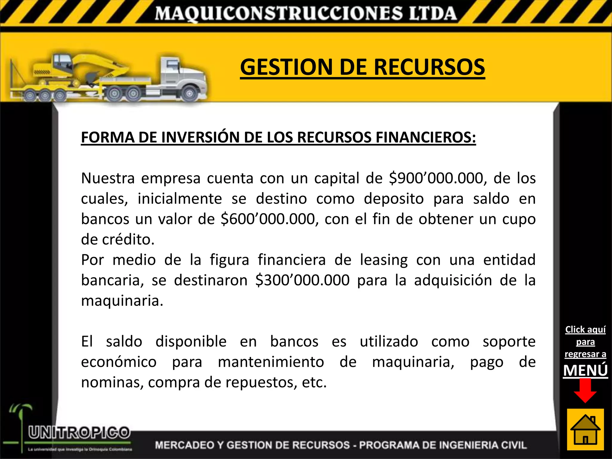GESTION DE RECURSOS

FORMA DE INVERSIÓN DE LOS RECURSOS FINANCIEROS:

Nuestra empresa cuenta con un capital de $900’000.000, de los
cuales, inicialmente se destino como deposito para saldo en
bancos un valor de $600’000.000, con el fin de obtener un cupo
de crédito.
Por medio de la figura financiera de leasing con una entidad
bancaria, se destinaron $300’000.000 para la adquisición de la
maquinaria.
                                                                 Click aquí
El saldo disponible en bancos es utilizado como soporte             para
                                                                 regresar a
económico para mantenimiento de maquinaria, pago de
                                                                 MENÚ
nominas, compra de repuestos, etc.
 