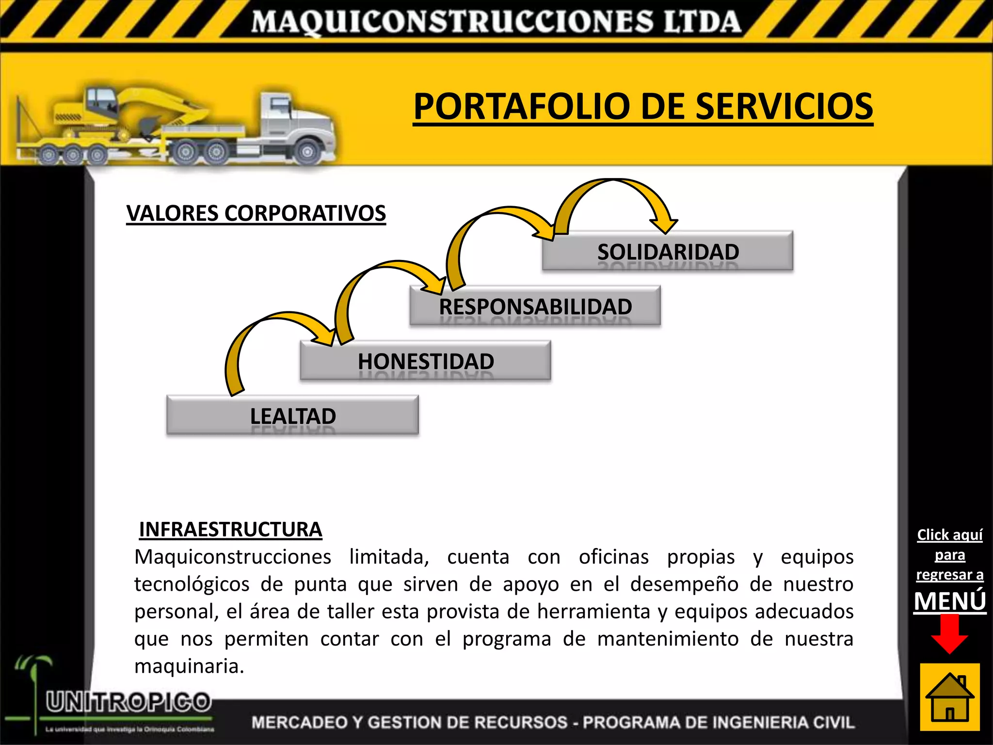 PORTAFOLIO DE SERVICIOS

VALORES CORPORATIVOS
                                                SOLIDARIDAD

                                RESPONSABILIDAD

                       HONESTIDAD

            LEALTAD



 INFRAESTRUCTURA                                                               Click aquí
Maquiconstrucciones limitada, cuenta con oficinas propias y equipos               para
                                                                               regresar a
tecnológicos de punta que sirven de apoyo en el desempeño de nuestro
personal, el área de taller esta provista de herramienta y equipos adecuados   MENÚ
que nos permiten contar con el programa de mantenimiento de nuestra
maquinaria.
 