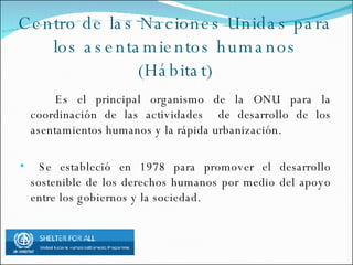 Centro de las Naciones Unidas para los asentamientos humanos (Hábitat) Es el principal organismo de la ONU para la coordinación de las actividades de desarrollo de los asentamientos humanos y la rápida urbanización. Se estableció en 1978 para promover el desarrollo sostenible de los derechos humanos por medio del apoyo entre los gobiernos y la sociedad.