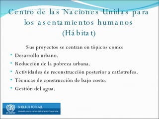 Centro de las Naciones Unidas para los asentamientos humanos (Hábitat) Sus proyectos se centran en tópicos como: Desarrollo urbano. Reducción de la pobreza urbana. Actividades de reconstrucción posterior a catástrofes. Técnicas de construcción de bajo costo. Gestión del agua.