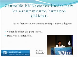 Centro de las Naciones Unidas para los asentamientos humanos (Hábitat) Sus esfuerzos se encaminan principalmente a lograr: Vivienda adecuada para todos. Desarrollo sostenible. Dr. Anna Kajumulo