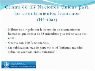 Centro de las Naciones Unidas para los asentamientos humanos (Hábitat) Hábitat es dirigido por la comisión de asentamientos humanos que consta de 58 miembros y se reúne cada dos años. Cuenta con 240 funcionarios. Su publicación más importante es el “Informe mundial sobre los asentamientos humanos”.
