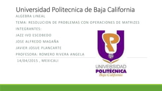 Universidad Politecnica de Baja California
ALGEBRA LINEAL
TEMA: RESOLUCION DE PROBLEMAS CON OPERACIONES DE MATRIZES
INTEGRANTES:
JAZZ IVO ESCOBEDO
JOSE ALFREDO MAGAÑA
JAVIER JOSUE PLANCARTE
PROFESORA: ROMERO RIVERA ANGELA
14/04/2015 , MEXICALI
 