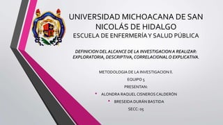 UNIVERSIDAD MICHOACANA DE SAN
NICOLÁS DE HIDALGO
ESCUELA DE ENFERMERÍAY SALUD PÚBLICA
DEFINICION DELALCANCE DE LA INVESTIGACION A REALIZAR:
EXPLORATORIA, DESCRIPTIVA,CORRELACIONALO EXPLICATIVA.
METODOLOGIA DE LA INVESTIGACION ll.
EQUIPO 5
PRESENTAN:
• ALONDRA RAQUELCISNEROSCALDERÓN
• BRESEIDA DURÁN BASTIDA
SECC: 05
 