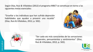Según Díaz, Ruiz & Villalobos (2012) el programa MBCT se constituye en torno a las
siguientes metas esenciales:
“Enseñar a los individuos que han sufrido depresión
habilidades que ayuden a prevenir una recaída”
(Díaz, Ruiz & Villalobos, 2012, p. 502).
“Ser cada vez más conscientes de las sensaciones
corporales, pensamientos y sentimientos” (Díaz,
Ruiz & Villalobos, 2012, p. 502).
 