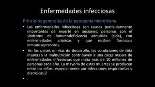 Enfermedades infecciosas
Principios generales de la patogenia microbiana
• Las enfermedades infecciosas son causas particularmente
importantes de muerte en ancianos, personas con el
síndrome de inmunodeficiencia adquirida (sida), con
enfermedades crónicas y que reciben fármacos
inmunosupresores.
• En los países en vías de desarrollo, las condiciones de vida
insanas y la malnutrición contribuyen a una carga masiva de
enfermedades infecciosas que mata más de 10 millones de
personas cada año. La mayoría de estas muertes se producen
entre los niños, especialmente por infecciones respiratorias y
diarreicas.2
• .
 