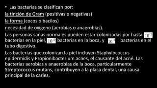 • Las bacterias se clasifican por:
la tinción de Gram (positivas o negativas)
la forma (cocos o bacilos)
necesidad de oxígeno (aerobias o anaerobias).
Las personas sanas normales pueden estar colonizadas por hasta 10
bacterias en la piel, 10 bacterias en la boca, y 10 bacterias en el
tubo digestivo.
Las bacterias que colonizan la piel incluyen Staphylococcus
epidermidis y Propionibacterium acnes, el causante del acné. Las
bacterias aerobias y anaerobias de la boca, particularmente
Streptococcus mutans, contribuyen a la placa dental, una causa
principal de la caries.
 
