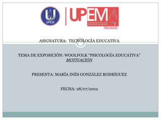 ASIGNATURA: TECNOLOGÍA EDUCATIVA


TEMA DE EXPOSICIÓN: WOOLFOLK “PSICOLOGÍA EDUCATIVA”
                    MOTIVACIÓN


     PRESENTA: MARÍA INÉS GONZÁLEZ RODRÍGUEZ


                 FECHA: 28/07/2012
 