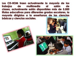Los CD-ROM traen actualmente la mayoría de los trabajos de multimedia al salón de clases, actualmente están disponibles más de 5.500 títulos educativos para diferentes grados escolares, la mayoría dirigidos a la enseñanza de las ciencias básicas y ciencias sociales. 