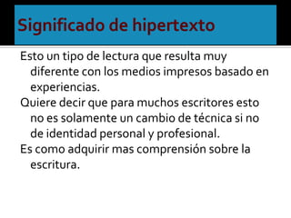 Significado de hipertextoEsto un tipo de lectura que resulta muy diferente con los medios impresos basado en experiencias.Quiere decir que para muchos escritores esto no es solamente un cambio de técnica si no de identidad personal y profesional.Es como adquirir mas comprensión sobre la escritura.